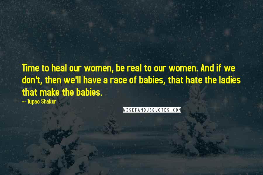 Tupac Shakur Quotes: Time to heal our women, be real to our women. And if we don't, then we'll have a race of babies, that hate the ladies that make the babies.