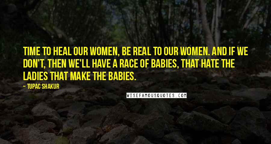 Tupac Shakur Quotes: Time to heal our women, be real to our women. And if we don't, then we'll have a race of babies, that hate the ladies that make the babies.