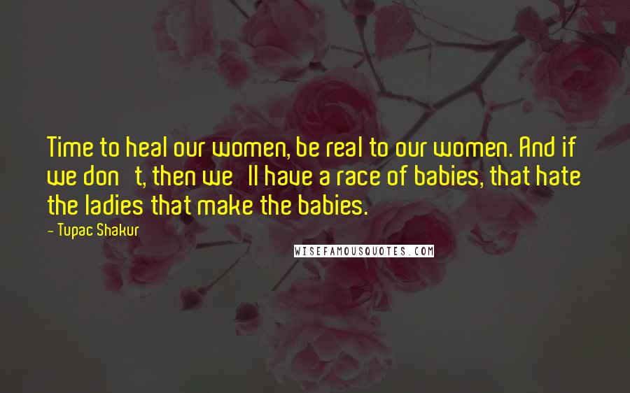 Tupac Shakur Quotes: Time to heal our women, be real to our women. And if we don't, then we'll have a race of babies, that hate the ladies that make the babies.