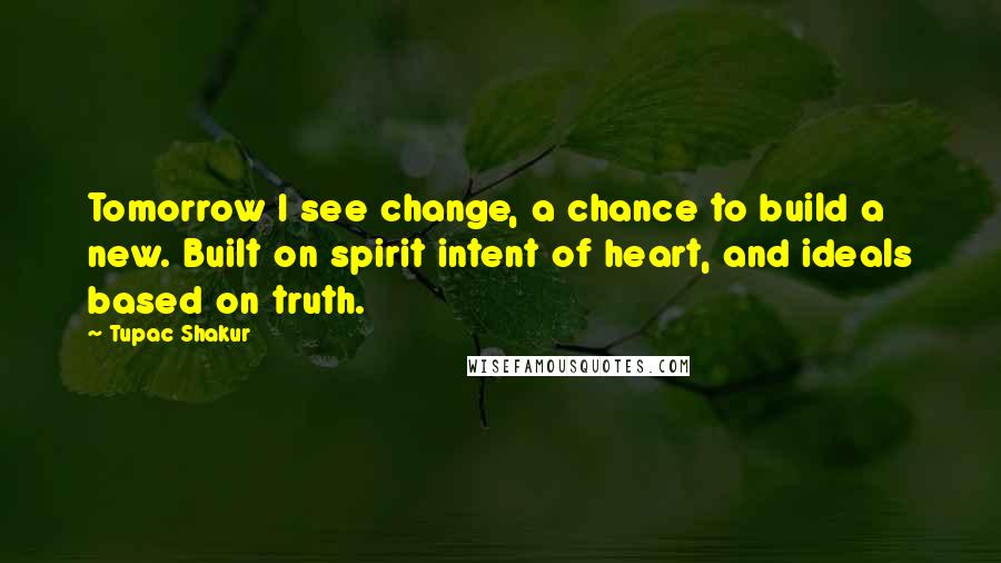 Tupac Shakur Quotes: Tomorrow I see change, a chance to build a new. Built on spirit intent of heart, and ideals based on truth.