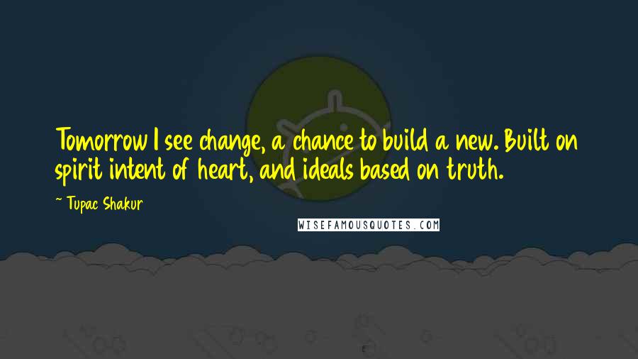 Tupac Shakur Quotes: Tomorrow I see change, a chance to build a new. Built on spirit intent of heart, and ideals based on truth.