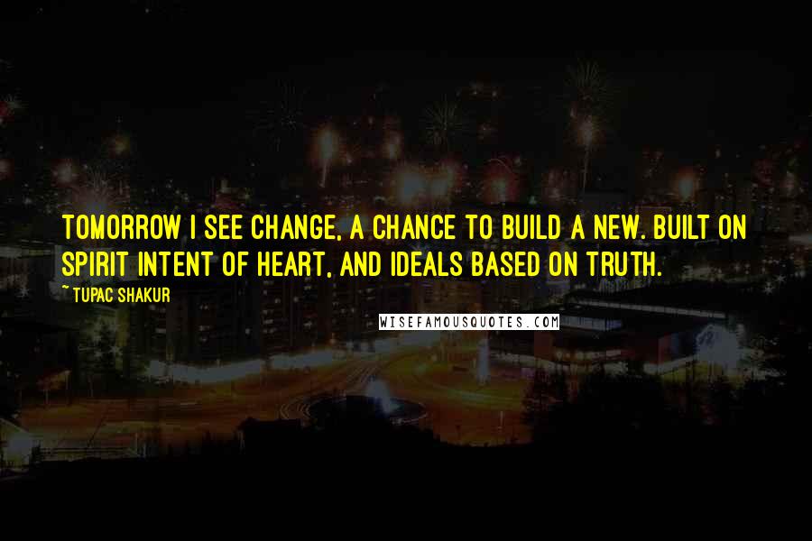 Tupac Shakur Quotes: Tomorrow I see change, a chance to build a new. Built on spirit intent of heart, and ideals based on truth.