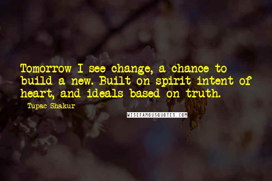 Tupac Shakur Quotes: Tomorrow I see change, a chance to build a new. Built on spirit intent of heart, and ideals based on truth.