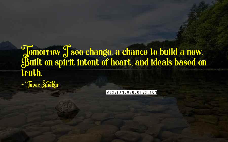 Tupac Shakur Quotes: Tomorrow I see change, a chance to build a new. Built on spirit intent of heart, and ideals based on truth.