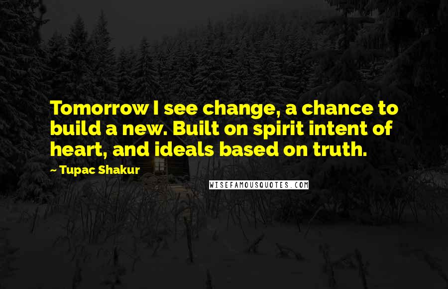 Tupac Shakur Quotes: Tomorrow I see change, a chance to build a new. Built on spirit intent of heart, and ideals based on truth.