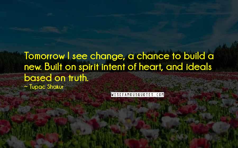 Tupac Shakur Quotes: Tomorrow I see change, a chance to build a new. Built on spirit intent of heart, and ideals based on truth.