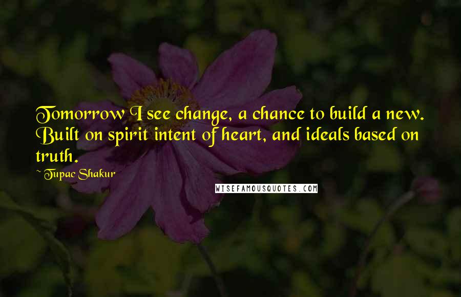 Tupac Shakur Quotes: Tomorrow I see change, a chance to build a new. Built on spirit intent of heart, and ideals based on truth.