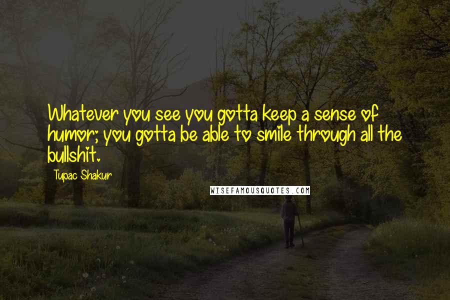 Tupac Shakur Quotes: Whatever you see you gotta keep a sense of humor; you gotta be able to smile through all the bullshit.