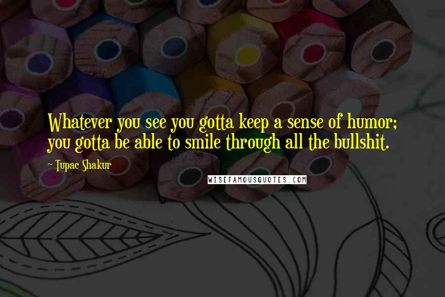 Tupac Shakur Quotes: Whatever you see you gotta keep a sense of humor; you gotta be able to smile through all the bullshit.