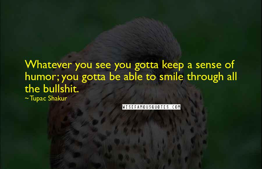 Tupac Shakur Quotes: Whatever you see you gotta keep a sense of humor; you gotta be able to smile through all the bullshit.