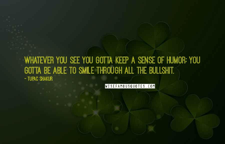 Tupac Shakur Quotes: Whatever you see you gotta keep a sense of humor; you gotta be able to smile through all the bullshit.