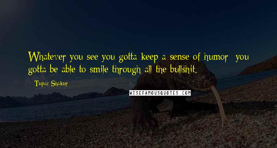 Tupac Shakur Quotes: Whatever you see you gotta keep a sense of humor; you gotta be able to smile through all the bullshit.