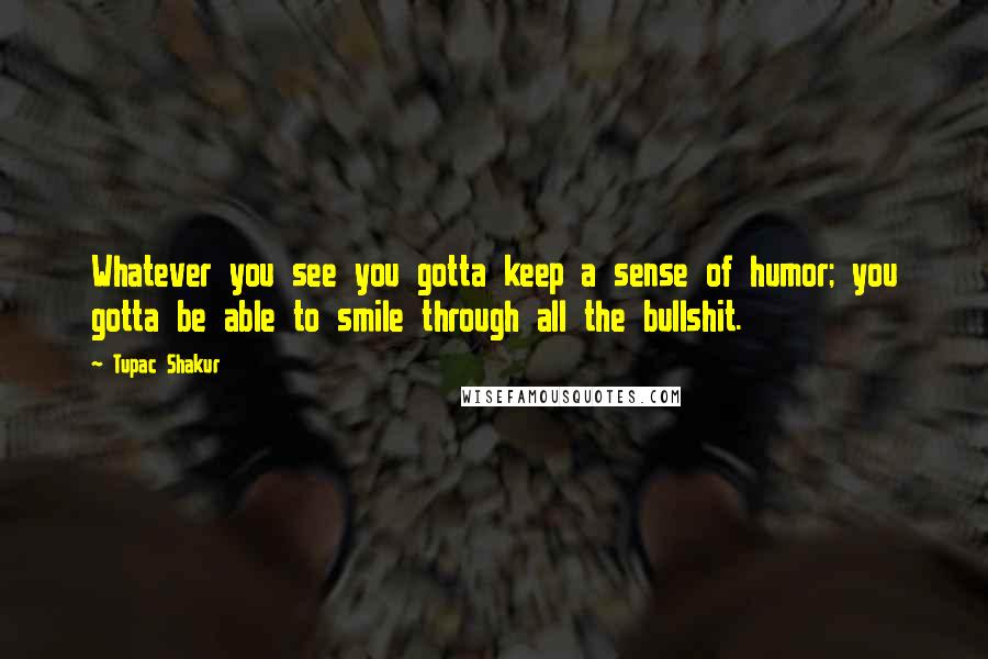 Tupac Shakur Quotes: Whatever you see you gotta keep a sense of humor; you gotta be able to smile through all the bullshit.