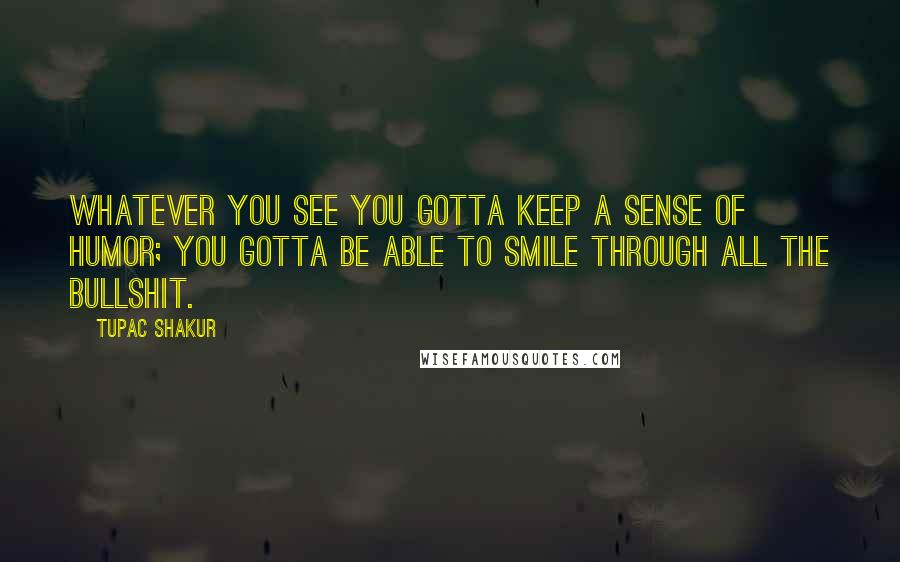 Tupac Shakur Quotes: Whatever you see you gotta keep a sense of humor; you gotta be able to smile through all the bullshit.