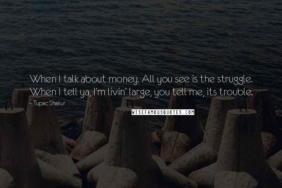 Tupac Shakur Quotes: When I talk about money. All you see is the struggle. When I tell ya, I'm livin' large, you tell me, its trouble.