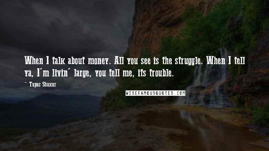 Tupac Shakur Quotes: When I talk about money. All you see is the struggle. When I tell ya, I'm livin' large, you tell me, its trouble.