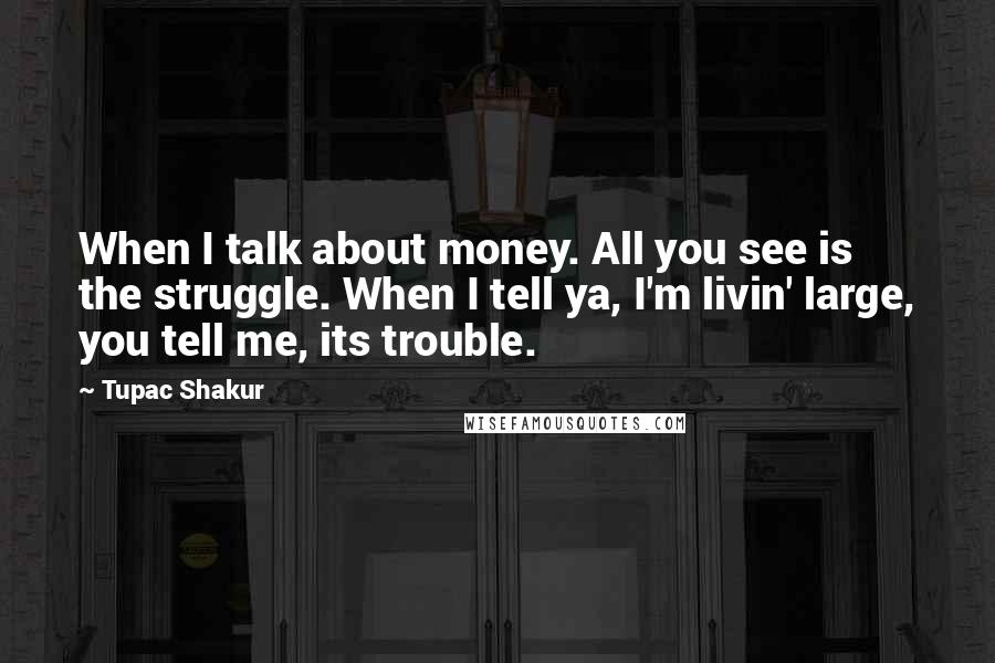 Tupac Shakur Quotes: When I talk about money. All you see is the struggle. When I tell ya, I'm livin' large, you tell me, its trouble.