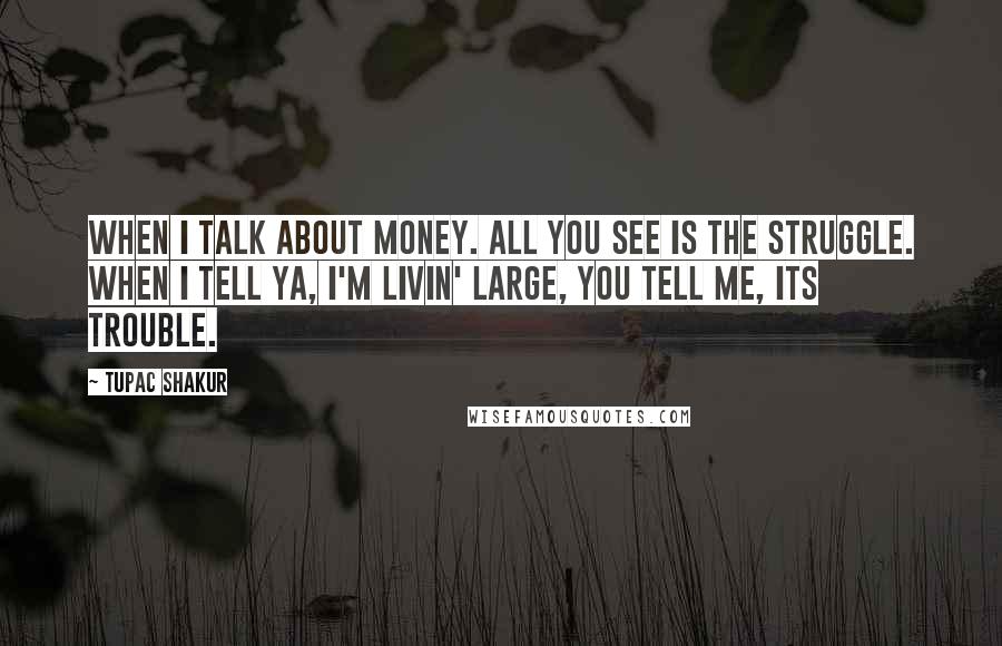 Tupac Shakur Quotes: When I talk about money. All you see is the struggle. When I tell ya, I'm livin' large, you tell me, its trouble.