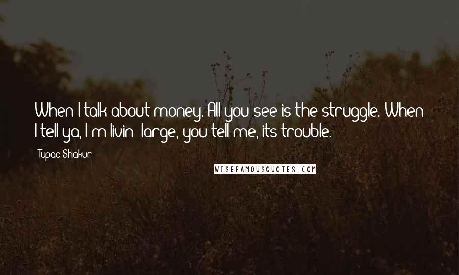 Tupac Shakur Quotes: When I talk about money. All you see is the struggle. When I tell ya, I'm livin' large, you tell me, its trouble.