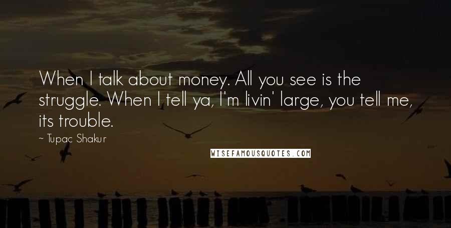 Tupac Shakur Quotes: When I talk about money. All you see is the struggle. When I tell ya, I'm livin' large, you tell me, its trouble.