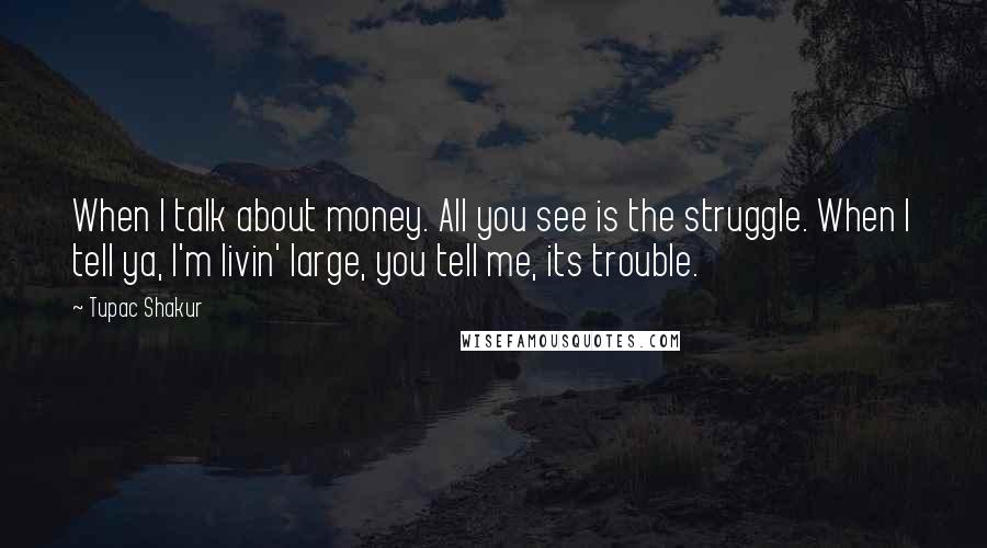 Tupac Shakur Quotes: When I talk about money. All you see is the struggle. When I tell ya, I'm livin' large, you tell me, its trouble.