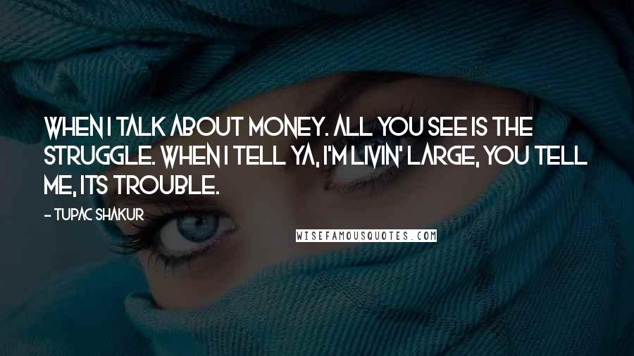 Tupac Shakur Quotes: When I talk about money. All you see is the struggle. When I tell ya, I'm livin' large, you tell me, its trouble.