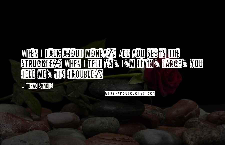 Tupac Shakur Quotes: When I talk about money. All you see is the struggle. When I tell ya, I'm livin' large, you tell me, its trouble.