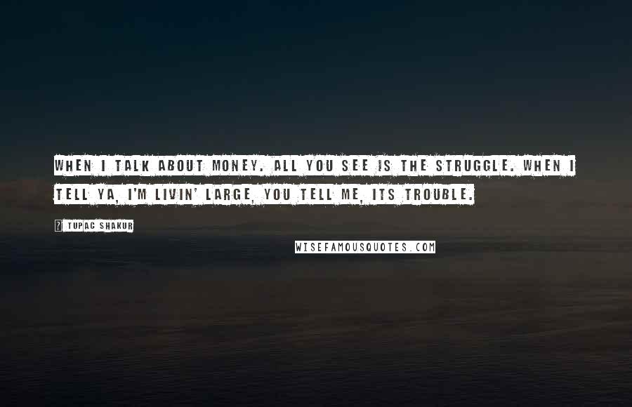 Tupac Shakur Quotes: When I talk about money. All you see is the struggle. When I tell ya, I'm livin' large, you tell me, its trouble.