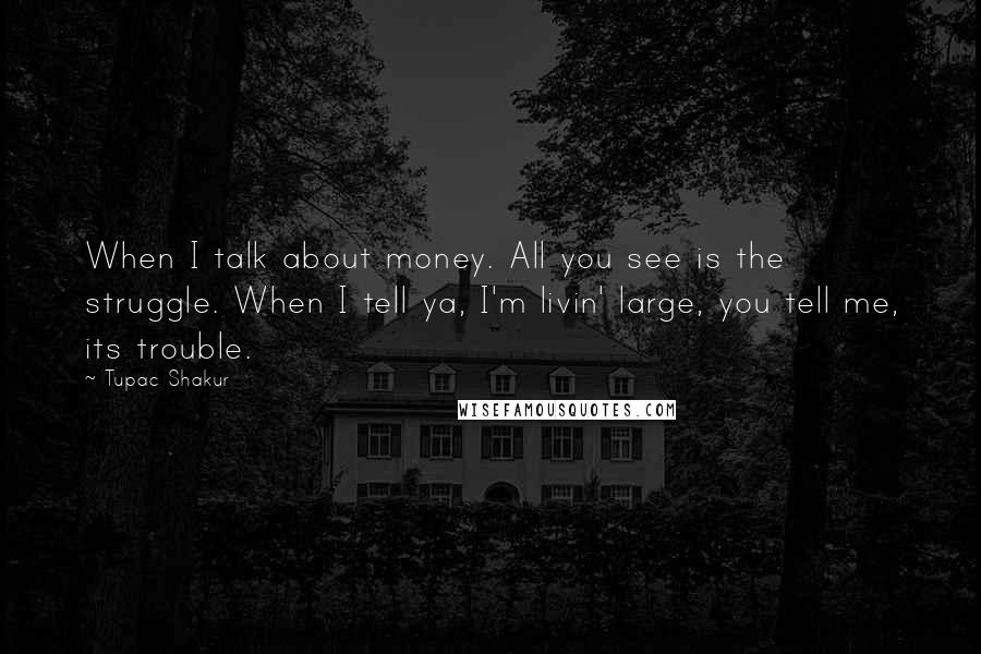 Tupac Shakur Quotes: When I talk about money. All you see is the struggle. When I tell ya, I'm livin' large, you tell me, its trouble.