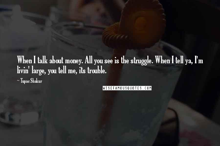 Tupac Shakur Quotes: When I talk about money. All you see is the struggle. When I tell ya, I'm livin' large, you tell me, its trouble.