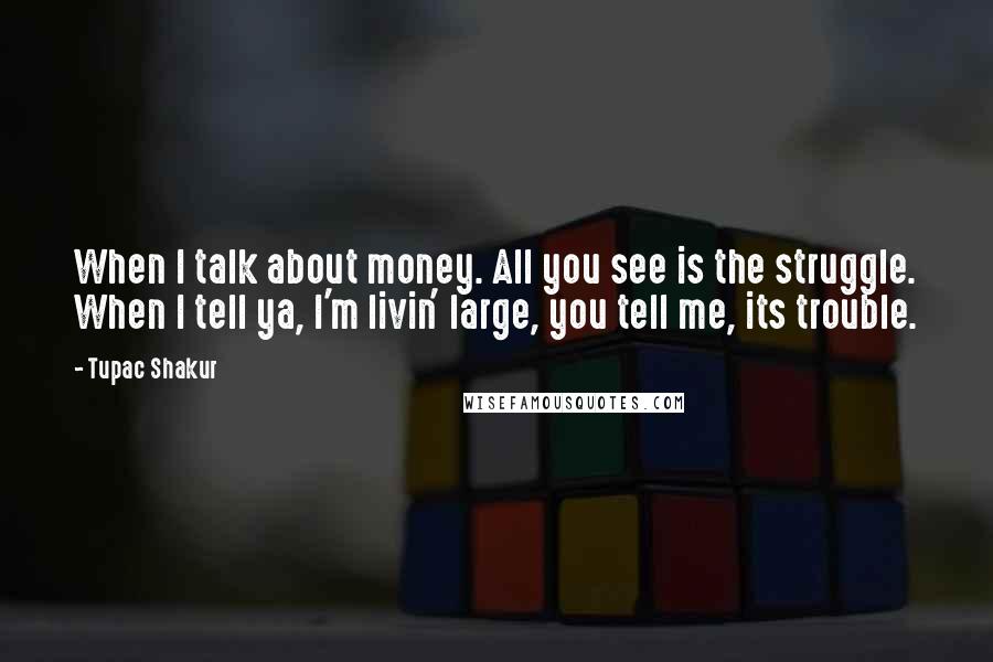 Tupac Shakur Quotes: When I talk about money. All you see is the struggle. When I tell ya, I'm livin' large, you tell me, its trouble.