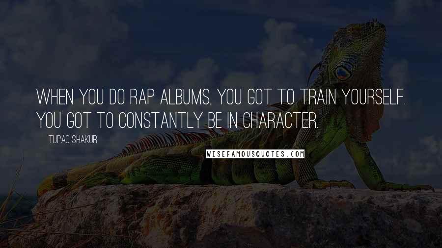 Tupac Shakur Quotes: When you do rap albums, you got to train yourself. You got to constantly be in character.