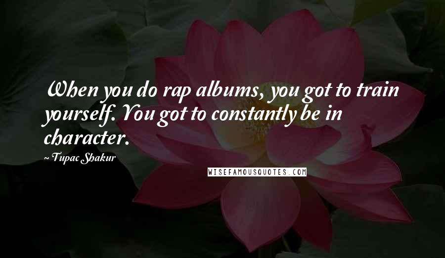 Tupac Shakur Quotes: When you do rap albums, you got to train yourself. You got to constantly be in character.