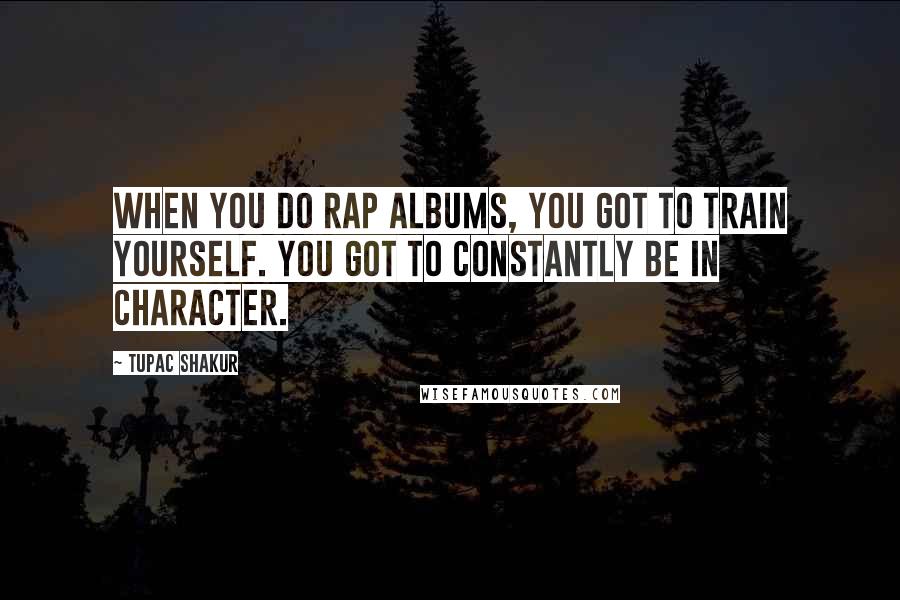 Tupac Shakur Quotes: When you do rap albums, you got to train yourself. You got to constantly be in character.