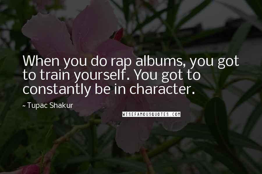 Tupac Shakur Quotes: When you do rap albums, you got to train yourself. You got to constantly be in character.