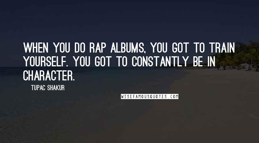 Tupac Shakur Quotes: When you do rap albums, you got to train yourself. You got to constantly be in character.