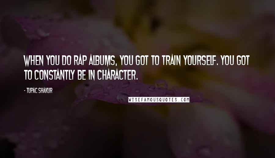 Tupac Shakur Quotes: When you do rap albums, you got to train yourself. You got to constantly be in character.