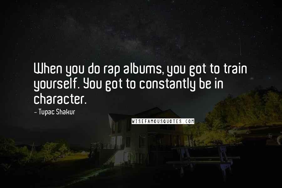 Tupac Shakur Quotes: When you do rap albums, you got to train yourself. You got to constantly be in character.