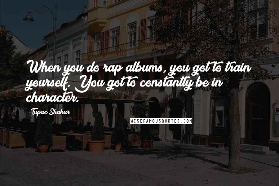 Tupac Shakur Quotes: When you do rap albums, you got to train yourself. You got to constantly be in character.