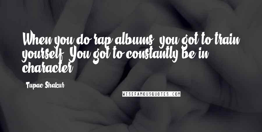 Tupac Shakur Quotes: When you do rap albums, you got to train yourself. You got to constantly be in character.