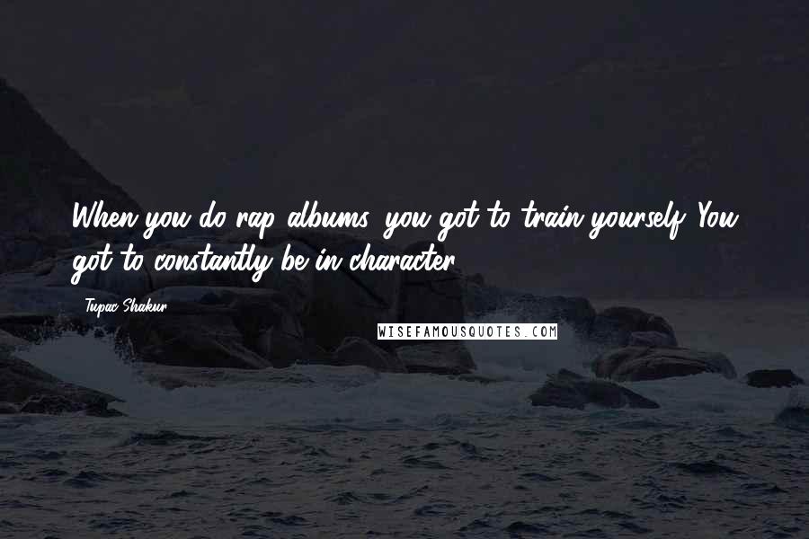 Tupac Shakur Quotes: When you do rap albums, you got to train yourself. You got to constantly be in character.