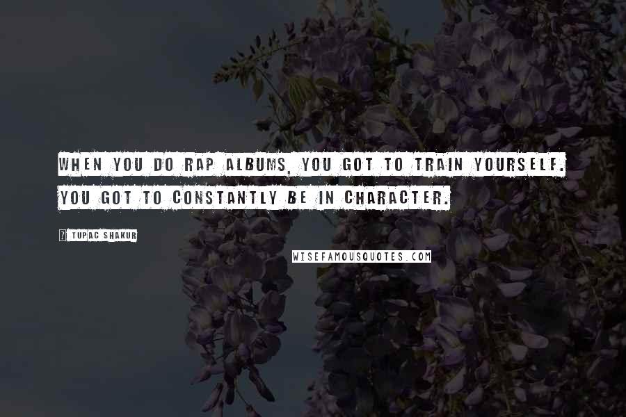 Tupac Shakur Quotes: When you do rap albums, you got to train yourself. You got to constantly be in character.