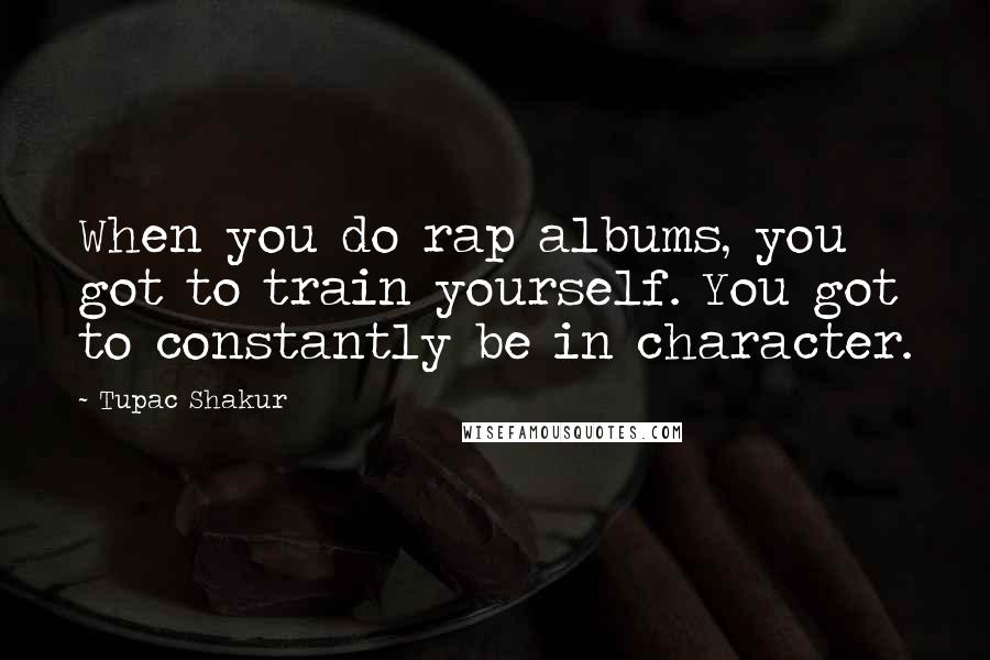 Tupac Shakur Quotes: When you do rap albums, you got to train yourself. You got to constantly be in character.