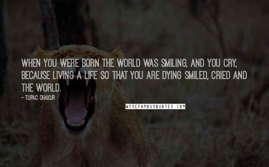 Tupac Shakur Quotes: When you were born the world was smiling, and you cry, because living a life so that you are dying smiled, cried and the world.