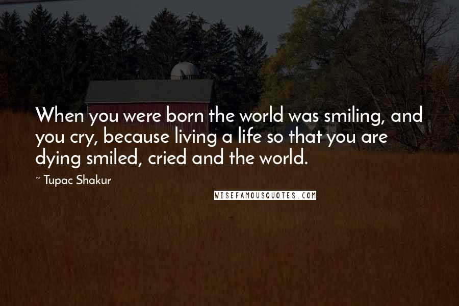 Tupac Shakur Quotes: When you were born the world was smiling, and you cry, because living a life so that you are dying smiled, cried and the world.