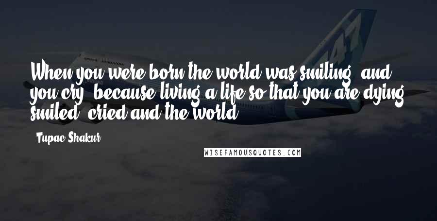 Tupac Shakur Quotes: When you were born the world was smiling, and you cry, because living a life so that you are dying smiled, cried and the world.