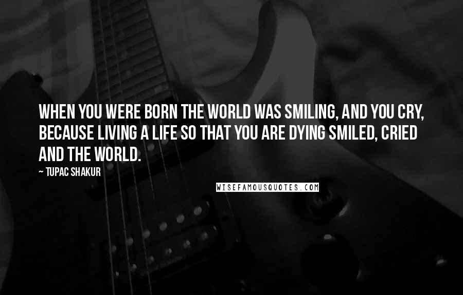 Tupac Shakur Quotes: When you were born the world was smiling, and you cry, because living a life so that you are dying smiled, cried and the world.