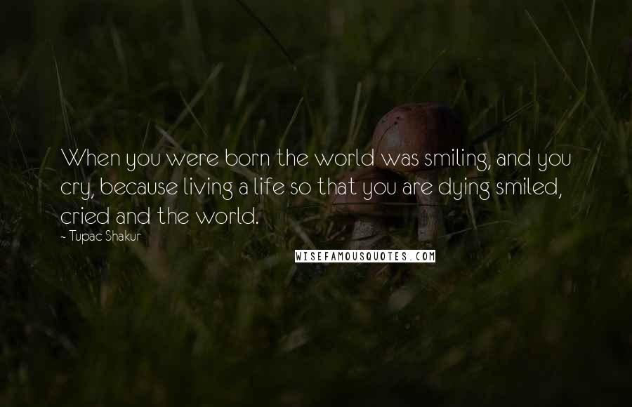 Tupac Shakur Quotes: When you were born the world was smiling, and you cry, because living a life so that you are dying smiled, cried and the world.