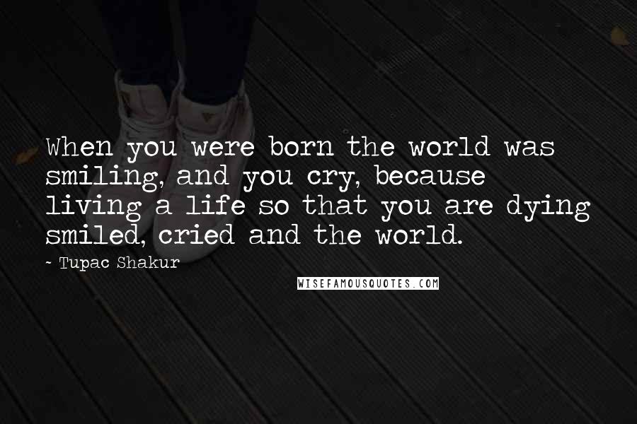 Tupac Shakur Quotes: When you were born the world was smiling, and you cry, because living a life so that you are dying smiled, cried and the world.