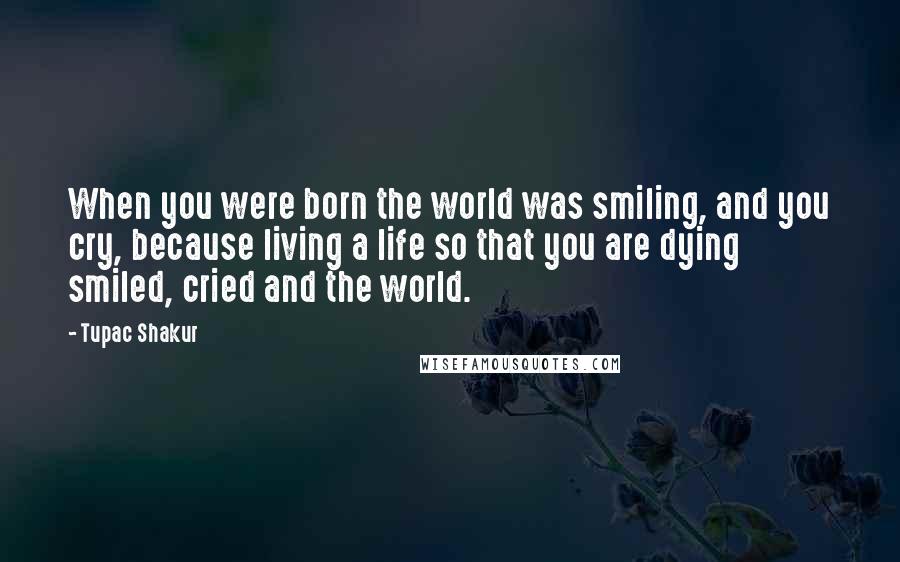 Tupac Shakur Quotes: When you were born the world was smiling, and you cry, because living a life so that you are dying smiled, cried and the world.